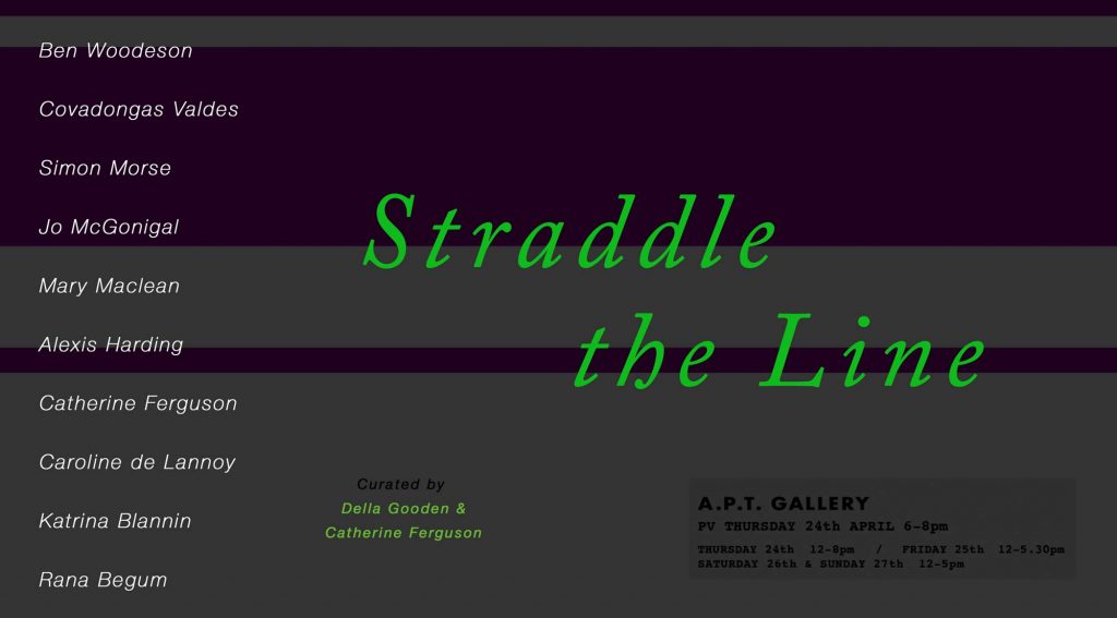 Straddle the Line at APT Gallery | curated by Della Gooden and Catherine Ferguson | Ben Woodeson, Covadonga Valdes, Simon Morse, Jo McGonigal, Mary Maclean, Alexis Harding, Catherine Ferguson, Caroline de Lannoy, Katrina Blannin, Rana Begum